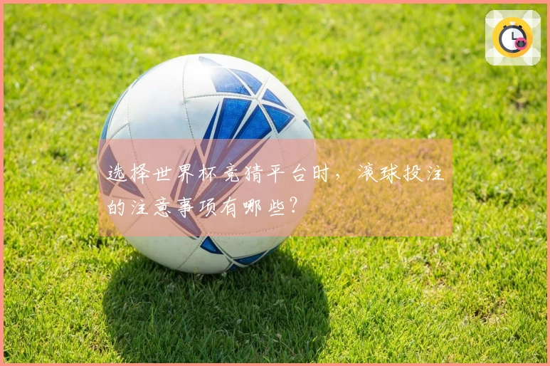 选择世界杯竞猜平台时，滚球投注的注意事项有哪些？