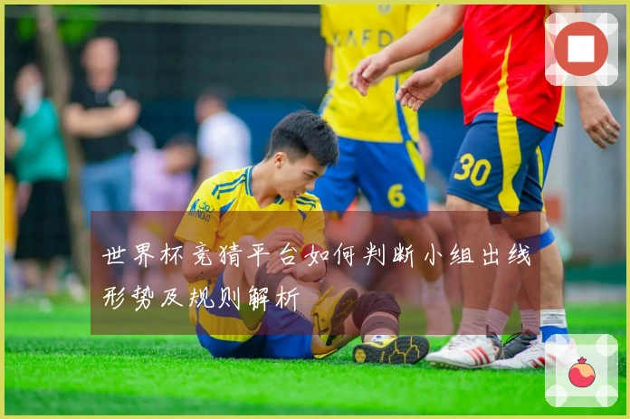 世界杯竞猜平台如何判断小组出线形势及规则解析